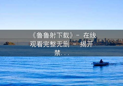 《鲁鲁射下载》- 在线观看完整无删 - 揭开禁忌之恋背后的惊天秘密