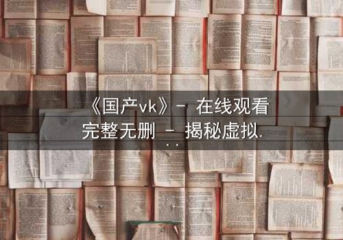 《国产vk》- 在线观看完整无删 - 揭秘虚拟世界的真实代价