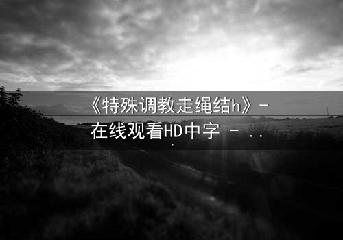 《特殊调教走绳结h》- 在线观看HD中字 - 一场禁忌的技艺与情感的较量