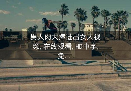 《男人肉大捧进出女人视频》- 在线观看HD中字 - 免费1080P超清完整无删
