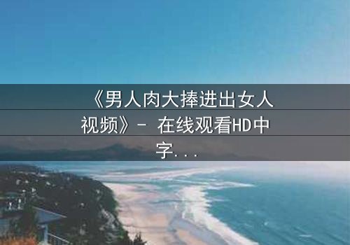 《男人肉大捧进出女人视频》- 在线观看HD中字 - 免费1080P超清完整无删