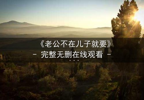 《老公不在儿子就要》- 完整无删在线观看 - 第5集HD中字免费