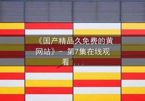 《国产精品久免费的黄网站》- 第7集在线观看 - 当欲望与良知在午夜交锋